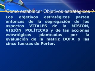 Como establecer Objetivos estratégicos ? Los objetivos estratégicos parten entonces de la segregación de los aspectos VITALES de la MISIÒN, VISIÓN, POLÍTICAS y de las acciones estratégicas planteadas por la evaluación de la matriz DOFA o las cinco fuerzas de Porter. 