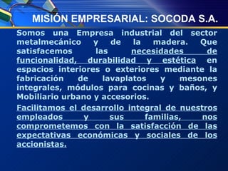 MISIÓN EMPRESARIAL: SOCODA S.A. Somos una Empresa industrial del sector metalmecánico y de la madera. Que satisfacemos las  necesidades de funcionalidad, durabilidad y estética  en espacios interiores o exteriores mediante la fabricación de lavaplatos y mesones integrales, módulos para cocinas y baños, y Mobiliario urbano y accesorios. Facilitamos el desarrollo integral de nuestros empleados y sus familias, nos comprometemos con la satisfacción de las expectativas económicas y sociales de los accionistas. 