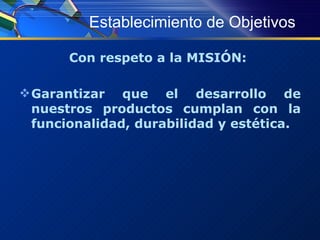 Establecimiento de Objetivos Con respeto a la MISIÓN:  Garantizar que el desarrollo de nuestros productos cumplan con la funcionalidad, durabilidad y estética. 