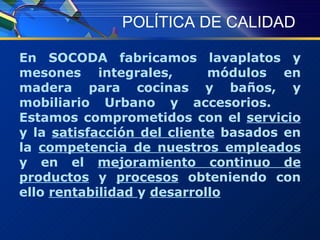 POLÍTICA DE CALIDAD En SOCODA fabricamos lavaplatos y mesones integrales,  módulos en madera para cocinas y baños, y mobiliario Urbano y accesorios.  Estamos comprometidos con el  servicio  y la  satisfacción del cliente  basados en la  competencia de nuestros empleados  y en el  mejoramiento continuo de productos  y  procesos  obteniendo con ello  rentabilidad  y  desarrollo 