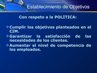 Establecimiento de Objetivos Con respeto a la POLÍTICA:  Cumplir los objetivos planteados en el CIM. Garantizar la satisfacción de las necesidades de los clientes. Aumentar el nivel de competencia de los empleados. 