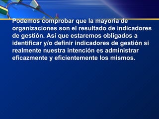 Podemos comprobar que la mayoría de organizaciones son el resultado de indicadores de gestión. Así que estaremos obligados a identificar y/o definir indicadores de gestión si realmente nuestra intención es administrar eficazmente y eficientemente los mismos. 