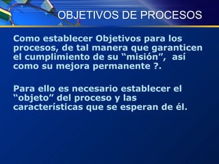 OBJETIVOS DE PROCESOS Como establecer Objetivos para los procesos, de tal manera que garanticen el cumplimiento de su “misión”,  así como su mejora permanente ?. Para ello es necesario establecer el “objeto” del proceso y las características que se esperan de él. 