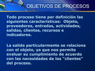 OBJETIVOS DE PROCESOS Todo proceso tiene por definición las siguientes características:  Objeto, proveedores, entradas, actividades, salidas, clientes, recursos e indicadores. La salida particularmente se relaciona con el objeto, ya que nos permite evaluar su cumplimiento de acuerdo con las necesidades de los “clientes” del proceso. 