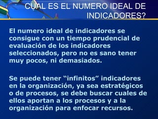 CUAL ES EL NUMERO IDEAL DE INDICADORES? El numero ideal de indicadores se consigue con un tiempo prudencial de evaluación de los indicadores seleccionados, pero no es sano tener muy pocos, ni demasiados.  Se puede tener “infinitos” indicadores en la organización, ya sea estratégicos o de procesos, se debe buscar cuales de ellos aportan a los procesos y a la organización para enfocar recursos. 