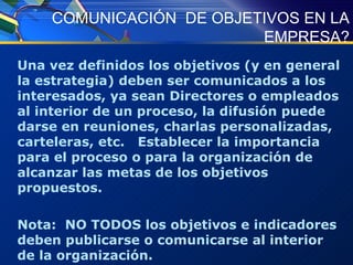 COMUNICACIÓN  DE OBJETIVOS EN LA EMPRESA? Una vez definidos los objetivos (y en general la estrategia) deben ser comunicados a los interesados, ya sean Directores o empleados al interior de un proceso, la difusión puede darse en reuniones, charlas personalizadas, carteleras, etc.  Establecer la importancia para el proceso o para la organización de alcanzar las metas de los objetivos propuestos. Nota:  NO TODOS los objetivos e indicadores deben publicarse o comunicarse al interior de la organización. 