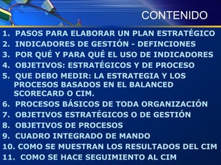 CONTENIDO 1.  PASOS PARA ELABORAR UN PLAN ESTRATÉGICO 2.  INDICADORES DE GESTIÓN - DEFINCIONES 3.  POR QUÉ Y PARA QUÉ EL USO DE INDICADORES 4.  OBJETIVOS: ESTRATÉGICOS Y DE PROCESO 5.  QUE DEBO MEDIR: LA ESTRATEGIA Y LOS PROCESOS BASADOS EN EL BALANCED SCORECARD O CIM. 6.  PROCESOS BÁSICOS DE TODA ORGANIZACIÓN 7.  OBJETIVOS ESTRATÉGICOS O DE GESTIÓN 8.  OBJETIVOS DE PROCESOS 9.  CUADRO INTEGRADO DE MANDO 10. COMO SE MUESTRAN LOS RESULTADOS DEL CIM 11.  COMO SE HACE SEGUIMIENTO AL CIM 