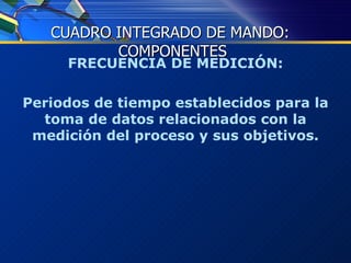 FRECUENCIA DE MEDICIÓN: Periodos de tiempo establecidos para la toma de datos relacionados con la medición del proceso y sus objetivos. CUADRO INTEGRADO DE MANDO:  COMPONENTES 