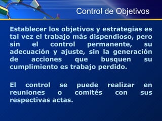 Control de Objetivos Establecer los objetivos y estrategias es tal vez el trabajo más dispendioso, pero sin el control permanente, su adecuación y ajuste, sin la generación de acciones que busquen su cumplimiento es trabajo perdido.  El control se puede realizar en reuniones o comités con sus respectivas actas. 