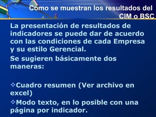 Como se muestran los resultados del  CIM o BSC La presentación de resultados de indicadores se puede dar de acuerdo con las condiciones de cada Empresa y su estilo Gerencial. Se sugieren básicamente dos maneras: Cuadro resumen (Ver archivo en excel) Modo texto, en lo posible con una página por indicador. 