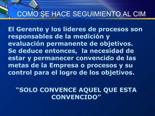 COMO SE HACE SEGUIMIENTO AL CIM El Gerente y los lideres de procesos son responsables de la medición y evaluación permanente de objetivos.  Se deduce entonces,  la necesidad de estar y permanecer convencido de las metas de la Empresa o procesos y su control para el logro de los objetivos. “ SOLO CONVENCE AQUEL QUE ESTA CONVENCIDO” 