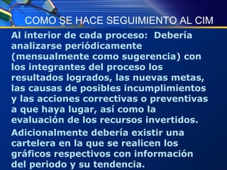 COMO SE HACE SEGUIMIENTO AL CIM Al interior de cada proceso:  Debería analizarse periódicamente (mensualmente como sugerencia) con los integrantes del proceso los resultados logrados, las nuevas metas, las causas de posibles incumplimientos y las acciones correctivas o preventivas a que haya lugar, así como la evaluación de los recursos invertidos. Adicionalmente debería existir una cartelera en la que se realicen los gráficos respectivos con información del periodo y su tendencia. 