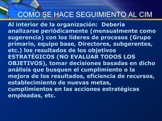 COMO SE HACE SEGUIMIENTO AL CIM Al interior de la organización:  Debería analizarse periódicamente (mensualmente como sugerencia) con los líderes de procesos (Grupo primario, equipo base, Directores, subgerentes, etc.) los resultados de los objetivos ESTRATÉGICOS (NO EVALUAR TODOS LOS OBJETIVOS), tomar decisiones basadas en dicho análisis que busquen el cumplimiento o la mejora de los resultados, eficiencia de recursos, establecimiento de nuevas metas, cumplimientos en las acciones estratégicas empleadas, etc. 