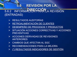 5. 6 REVISIÓN POR LA DIRECCIÓN 5.6.2 INFORMACIÓN PARA LA REVISIÓN (ENTRADAS) RESULTADOS AUDITORÍAS RETROALIMENTACIÓN DE CLIENTES DESEMPEÑO DE PROCESOS Y PRODUCTOS SITUACIÓN ACCIONES CORRECTIVAS Y ACCIONES PREVENTIVAS ACCIONES DERIVADAS DE REVISIONES ANTERIORES CAMBIOS QUE AFECTAN AL SGC RECOMENDACIONES PARA LA MEJORA (*) RESULTADOS INDICADORES DE GESTIÓN 