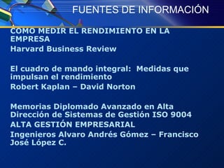 FUENTES DE INFORMACIÓN COMO MEDIR EL RENDIMIENTO EN LA EMPRESA Harvard Business Review El cuadro de mando integral:  Medidas que impulsan el rendimiento Robert Kaplan – David Norton Memorias Diplomado Avanzado en Alta Dirección de Sistemas de Gestión ISO 9004 ALTA GESTIÓN EMPRESARIAL Ingenieros Alvaro Andrés Gómez – Francisco José López C. 