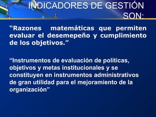 INDICADORES DE GESTIÓN SON: “ Razones  matemáticas que permiten evaluar el desemepeño y cumplimiento de los objetivos.” “ Instrumentos de evaluación de políticas, objetivos y metas institucionales y se constituyen en instrumentos administrativos de gran utilidad para el mejoramiento de la organización” 