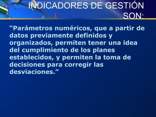 INDICADORES DE GESTIÓN SON: “ Parámetros numéricos, que a partir de datos previamente definidos y organizados, permiten tener una idea del cumplimiento de los planes establecidos, y permiten la toma de decisiones para corregir las desviaciones. ” 