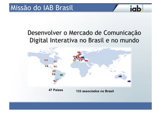 Missão do IAB Brasil


     Desenvolver o Mercado de Comunicação
      Digital Interativa no Brasil e no mundo




            47 Países   133 associados no Brasil
 