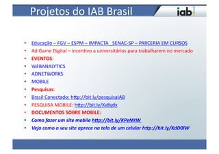 Projetos	
  do	
  IAB	
  Brasil
                                   	
  

•    Educação	
  –	
  FGV	
  –	
  ESPM	
  –	
  IMPACTA	
  _SENAC-­‐SP	
  –	
  PARCERIA	
  EM	
  CURSOS	
  
•    Ad	
  Game	
  Digital	
  –	
  incen4vo	
  a	
  universitários	
  para	
  trabalharem	
  no	
  mercado	
  
•    EVENTOS:	
  
•    WEBANALYTICS	
  
•    ADNETWORKS	
  
•    MOBILE	
  
•    Pesquisas:	
  
•    Brasil	
  Conectado:	
  hvp://bit.ly/pesquisaIAB	
  
•    PESQUISA	
  MOBILE:	
  hvp://bit.ly/Kv8ydx	
  
•    DOCUMENTOS	
  SOBRE	
  MOBILE:	
  
•    Como	
  fazer	
  um	
  site	
  mobile	
  h1p://bit.ly/KPeNXW	
  
•    Veja	
  como	
  o	
  seu	
  site	
  aprece	
  na	
  tela	
  de	
  um	
  celular	
  h1p://bit.ly/KdD0lW	
  
 