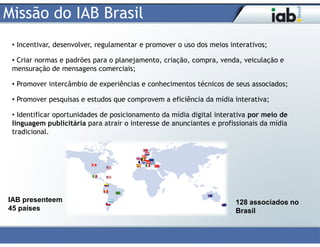 Missão do IAB Brasil
 • Incentivar, desenvolver, regulamentar e promover o uso dos meios interativos;

 • Criar normas e padrões para o planejamento, criação, compra, venda, veiculação e
 mensuração de mensagens comerciais;

 • Promover intercâmbio de experiências e conhecimentos técnicos de seus associados;

 • Promover pesquisas e estudos que comprovem a eficiência da mídia interativa;

 • Identificar oportunidades de posicionamento da mídia digital interativa por meio de
 linguagem publicitária para atrair o interesse de anunciantes e profissionais da mídia
 tradicional.




IAB presenteem                                                        128 associados no
45 países                                                             Brasil
 