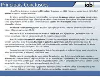 Principais Conclusões
      • A audiência da Internet brasileira foi 67,5 milhões de pessoas em 2009. Estimamos que ao final de 2010, 73,7
 milhões de pessoas acessem a internet.
       Os fatores que justificam esse crescimento são a necessidade das pessoas estarem conectadas, o programa do
 Governo de incentivo à banda larga, à facilidade de crédito e financiamentos, à redução de IPI para eletroeletrônicos
 como computadores aliados às datas comemorativas de Copa do Mundo e Eleições, onde o envolvimento da
 população é intenso.
       • A Internet é cada vez mais popular: 51,6% da população que acessa a internet pertence às classes CDE. As
 classes AB juntas representam 48,4%.
      • Ao final de 2010, os investimentos em mídia irão crescer 30%. Isso representará 1,3 bilhões de reais. Em
 termos percentuais a internet representará 4,6% dos investimentos em mídia.
         • Em um universo de202milhões de celulares, o uso do celular como canal de comunicação será cada vez maior,
 também aumentará o uso de tablets,download de aplicativos e promoções SMS. O crescimento da venda de
 smartphonesjuntamente com planos de dados mais progressivamente acessíveis pelas operadoras que vão ajudar
 significativamente na popularização da INTERNET móvel.
 •     Os dados finais de 2010 serão fechados até o final de Fevereiro, porém já podemos afirmar que a Internet foi a
 mídia que mais cresceu, e vem sendo assim desde 2006.
 •     2010 foi o ano da consolidação das redes sociais, dos aplicativos para devices móveis e também mostrou a
 ascensão dos clubes de compras. Segundo pesquisa do TRE a Internet foi a terceira opção dos brasileiros para escolher
 em quem votar. Vimos também que a cobertura de grandes eventos como as Olimpíadas de Inverno, a Copa do Mundo,
 o resgate dos mineiros no Chile foram acompanhadas através da rede.
 •     Tudo isso mostra que a Internet, seja por meio de computadores, notebooks, tablets ou smartphones já faz
 parte da cultura do brasileiro para informação, diversão, comunicação e expressão pessoal.
 