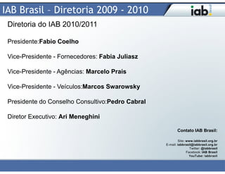 IAB Brasil – Diretoria 2009 - 2010
 Diretoria do IAB 2010/2011

 Presidente:Fabio Coelho

 Vice-Presidente - Fornecedores: Fabia Juliasz

 Vice-Presidente - Agências: Marcelo Prais

 Vice-Presidente - Veículos:Marcos Swarowsky

 Presidente do Conselho Consultivo:Pedro Cabral

 Diretor Executivo: Ari Meneghini

                                                         Contato IAB Brasil:

                                                           Site: www.iabbrasil.org.br
                                                  E-mail: iabbrasil@iabbrasil.org.br
                                                                   Twitter: @iabbrasil
                                                                 Facebook: IAB Brasil
                                                                   YouTube: iabbrasil
 