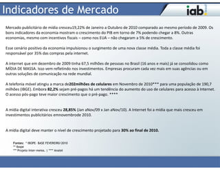 Indicadores de Mercado
Mercado publicitário de mídia cresceu19,22% de Janeiro a Outubro de 2010 comparado ao mesmo período de 2009. Os
bons indicadores da economia mostram o crescimento do PIB em torno de 7% podendo chegar a 8%. Outras
economias, mesmo com incentivos fiscais – como nos EUA – não chegaram a 5% de crescimento.

Esse cenário positivo da economia impulsionou o surgimento de uma nova classe média. Toda a classe média foi
responsável por 35% das compras pela internet.

A internet que em dezembro de 2009 tinha 67,5 milhões de pessoas no Brasil (16 anos e mais) já se consolidou como
MÍDIA DE MASSA. Isso vem refletindo nos investimentos. Empresas procuram cada vez mais em suas agências ou em
outras soluções de comunicação na rede mundial.

A telefonia móvel atingiu a marca de202milhões de celulares em Novembro de 2010*** para uma população de 190,7
milhões (IBGE). Embora 82,2% sejam pré-pagos há um tendência do aumento do uso de celulares para acesso à Internet.
O acesso pós-pago teve maior crescimento que o pré-pago. ****


A mídia digital interativa cresceu 28,85% (Jan aNov/09 x Jan aNov/10). A Internet foi a mídia que mais cresceu em
investimentos publicitários emnovembrode 2010.


A mídia digital deve manter o nível de crescimento projetado para 30% ao final de 2010.

    Fontes: * IBOPE– BASE FEVEREIR0/2010
    ** Ibope
    *** Projeto Inter-meios. | **** Anatel
 