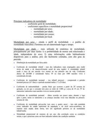 Principais indicadores de mortalidade:
- coeficiente geral de mortalidade;
- coeficientes específicos e mortalidade proporcional
- mortalidade por sexo;
- mortalidade por idade;
- mortalidade por causas;
- mortalidade por local.
Mortalidade por sexo – estuda o perfil de mortalidade – o padrão de
mortalidade masculina e feminina em um determinado lugar e tempo.
Mortalidade por idade – mais utilizada de estatística de mortalidade,
principalmente por duas razões 1) a probabilidade de morrer está relacionada a
idade, independente do sexo; 2) estas informações estão habitualmente
disponíveis para a análise, pois são facilmente coletadas, com alto grau de
precisão.
• Distribuição da mortalidade por faixa etária
• Coeficiente de mortalidade infantil - (um dos indicadores mais empregados para medir
níveis de saúde e de desenvolvimento social de uma região). A mortalidade infantil
mede o risco de um nascido vivo morrer no seu primeiro ano de vida. Coeficiente
abaixo de 20/1000 é considerado baixo; 50 ou mais por 1000 nascidos vivos é
considerada elevada.
• Coeficiente de mortalidade neonatal – (ou infantil precoce) – compreende o período
neonatal precoce (0-7 dias) e o período neonatal tardio (>7 a 28 dias).
• Coeficiente de natimortalidade – perdas fetais que ocorrem a partir da 28ª semana de
gestação, ou em que o concepto tem peso ao redor de 1.000 g e cerca de 35 cm. Nº de
natimortos/ natimortos mais nascidos vivos no mesmo período
• Coeficiente de mortalidade perinatal – óbitos ocorrido um pouco antes, durante e logo
após o parto, inclui os natimortos e as crianças nascidas vivas mas falecidas na primeira
semana de vida.
• Coeficiente de mortalidade pré-escolar (um anos a quatro anos) – tem sido postulada
como indicador do estado nutricional da população e do nível socio-econômico, de
maneira mais ampla; desta forma, tem um significado próximo ao da mortalidade
infantil tardia.
• Mortalidade proporcional de menores de um ano- alta correlação como as condições
sociais, o que a posiciona como um bom indicador indireto das condições sanitárias
 