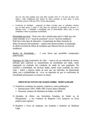 anos de vida estão perdidos para cada óbito ocorrido entre 35 a 44 anos de idade. Esta
média é então multiplicada pelo número de óbitos ocorridos na faixa etária; se foram
100 óbitos, teremos 2.500 anos (100 x 50) de vidas perdidos.
• Coeficiente de letalidade – proporção de óbitos ocorridos entre os indivíduos afetados
por um dado agravo à saúde. É uma forma de expressão da gravidade do processo. A
diferença entre a letalidade e mortalidade está no denominador: óbitos entre os casos
(letalidade) e óbitos na população (mortalidade)
Mortalidade por local– Neste caso vale a atenção para qual é o dado que está
sendo utilizado: se é o “local da ocorrência” ou se é “local de residência”.
Pode haver dois tipos de distorções: 1) importação de óbitos (inclusão de
óbitos de pessoas não-residentes – regiões mais desenvolvidas); 2) exportação
de óbitos (exclusão de óbitos de moradores que falecem fora do seu local de
residência).
Razões de Mortalidade - é uma forma que possibilita comparações
padronizadas.
Esperança de Vida (expectativa de vida) – trata-se de um indicador de síntese
utilizado para expressar as características da mortalidade por idade, muito
empregado na avaliação das condições de saúde de uma população. Ela
combina a mortalidade, nas diversas idades, dando como resultado um único
valor – indica o número médio de anos que um indivíduo, de determinada
idade, tem a probabilidade de viver, na suposição de que os coeficientes de
mortalidade permaneçam os mesmos no futuro.
PRINCIPAIS FONTES DE DADOS SOBRE MORTALIDADE
1) Estatísticas constantes de anuários, relatórios e outras publicações:
• Internacionais: ONU, OMS, OPS, Unicef, Banco Mundial.
• Nacionais: anuários do Ministério da Saúde e do IBGE.
2) Atestados de óbitos: nas Secretárias Estaduais de Saúde ou de
Planejamento e nos Cartórios de Registros Civil (arquivos ou livros
próprios para registro).
3) Registros e livros de autópsias: nos hospitais e Institutos de Medicina
Legal.
 
