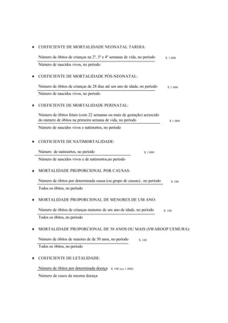 ♦ COEFICIENTE DE MORTALIDADE NEONATAL TARDIA:
Número de óbitos de crianças na 2º, 3º e 4º semanas de vida, no período X 1.000
Número de nascidos vivos, no período
♦ COEFICIENTE DE MORTALIDADE PÓS-NEONATAL:
Número de óbitos de crianças de 28 dias até um ano de idade, no período X 1.000
Número de nascidos vivos, no período
♦ COEFICIENTE DE MORTALIDADE PERINATAL:
Número de óbitos fetais (com 22 semanas ou mais de gestação) acrescido
do número de óbitos na primeira semana de vida, no período X 1.000
Número de nascidos vivos e natimortos, no período
♦ COEFICIENTE DE NATIMORTALIDADE:
Número de natimortos, no período X 1.000
Número de nascidos vivos e de natimortos,no período
♦ MORTALIDADE PROPORCIONAL POR CAUSAS:
Número de óbitos por determinada causa (ou grupo de causas) , no período X 100
Todos os óbitos, no período
♦ MORTALIDADE PROPORCIONAL DE MENORES DE UM ANO:
Número de óbitos de crianças menores de um ano de idade, no período X 100
Todos os óbitos, no período
♦ MORTALIDADE PROPORCIONAL DE 50 ANOS OU MAIS (SWAROOP UEMURA):
Número de óbitos de maiores de de 50 anos, no período X 100
Todos os óbitos, no período
♦ COEFICIENTE DE LETALIDADE:
Número de óbitos por determinada doença X 100 (ou 1.000)
Número de casos da mesma doença
 