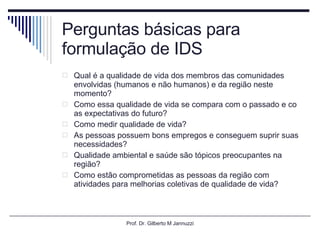 Perguntas básicas para formulação de IDS Qual é a qualidade de vida dos membros das comunidades envolvidas (humanos e não humanos) e da região neste momento? Como essa qualidade de vida se compara com o passado e co as expectativas do futuro? Como medir qualidade de vida? As pessoas possuem bons empregos e conseguem suprir suas necessidades? Qualidade ambiental e saúde são tópicos preocupantes na região? Como estão comprometidas as pessoas da região com atividades para melhorias coletivas de qualidade de vida? Prof. Dr. Gilberto M Jannuzzi 