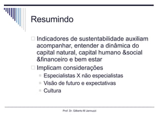 Resumindo Indicadores de sustentabilidade auxiliam acompanhar, entender a dinâmica do capital natural, capital humano &social &financeiro e bem estar Implicam considerações Especialistas X não especialistas Visão de futuro e expectativas Cultura Prof. Dr. Gilberto M Jannuzzi 