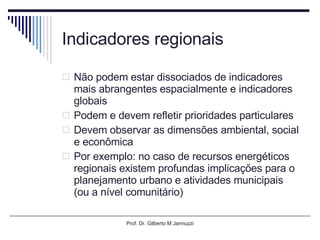 Indicadores regionais Não podem estar dissociados de indicadores mais abrangentes espacialmente e indicadores globais Podem e devem refletir prioridades particulares Devem observar as dimensões ambiental, social e econômica  Por exemplo: no caso de recursos energéticos regionais existem profundas implicações para o planejamento urbano e atividades municipais (ou a nível comunitário) Prof. Dr. Gilberto M Jannuzzi 