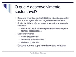 O que é desenvolvimento sustentável? Desenvolvimento e sustentabilidade não são conceitos novos, mas agora são empregados conjuntamente Sustentabilidade não se refere a aspectos ambientais somente Manter recursos sem comprometer seu estoque e atender necessidades  Desenvolvimento Não é crescimento! Aumentar possibilidades  Melhorar qualidade Capacidade de suporte e dimensão temporal Prof. Dr. Gilberto M Jannuzzi 