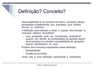 Definição? Conceito? Sustentabilidade é um conceito normativo, contendo valores, percepções e preferências  que  precedem  uma  análise  técnica  ou  científica. A definição mais utilizada e citada  é  aquela  mencionada  no  chamado  relatório  Brundtland uma  sociedade  pode  ser  considerada  sustentável  quando  ela  atende  às necessidades da geração atual e ainda preserva ou mantém a possibilidade de  gerações  futuras  satisfazerem  as  suas.  Existem dois conceitos importantes nessa definição: Necessidades Existência de limites Ainda  não  é  uma  definição  operacional  e  satisfatória Prof. Dr. Gilberto M Jannuzzi 
