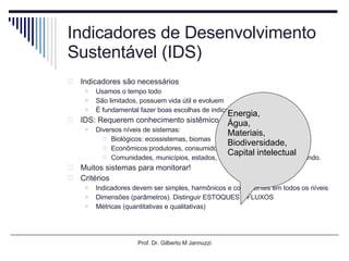 Indicadores de Desenvolvimento Sustentável (IDS) Indicadores são necessários Usamos o tempo todo São limitados, possuem vida útil e evoluem  É fundamental fazer boas escolhas de indicadores  IDS: Requerem conhecimento sistêmico Diversos níveis de sistemas: Biológicos: ecossistemas, biomas Econômicos:produtores, consumidores Comunidades, municípios, estados, regiões, país, continentes, mundo. Muitos sistemas para monitorar! Critérios Indicadores devem ser simples, harmônicos e consistentes em todos os níveis Dimensões (parâmetros). Distinguir ESTOQUES e FLUXOS  Métricas (quantitativas e qualitativas) Prof. Dr. Gilberto M Jannuzzi Energia,  Água,  Materiais, Biodiversidade, Capital intelectual  