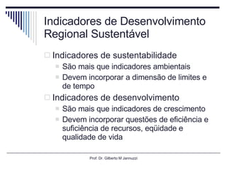 Indicadores de Desenvolvimento Regional Sustentável Indicadores de sustentabilidade São mais que indicadores ambientais Devem incorporar a dimensão de limites e de tempo Indicadores de desenvolvimento São mais que indicadores de crescimento Devem incorporar questões de eficiência e suficiência de recursos, eqüidade e qualidade de vida Prof. Dr. Gilberto M Jannuzzi 