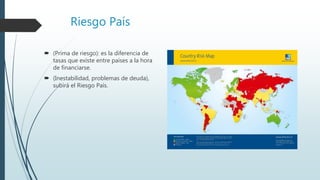 Riesgo País
 (Prima de riesgo): es la diferencia de
tasas que existe entre países a la hora
de financiarse.
 (Inestabilidad, problemas de deuda),
subirá el Riesgo País.
 
