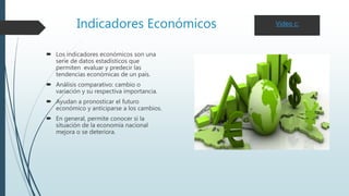 Indicadores Económicos
 Los indicadores económicos son una
serie de datos estadísticos que
permiten evaluar y predecir las
tendencias económicas de un país.
 Análisis comparativo: cambio o
variación y su respectiva importancia.
 Ayudan a pronosticar el futuro
económico y anticiparse a los cambios.
 En general, permite conocer si la
situación de la economía nacional
mejora o se deteriora.
Video c:
 