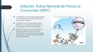 Inflación: Índice Nacional de Precios al
Consumidor (INPC)
 La inflación es el aumento generalizado
y sostenido de los precios de bienes y
servicios en un país.
 Se utilizan una serie de índices para
reflejar el crecimiento porcentual de
una canasta de bienes ponderada.
 (INPC)Se observa la evolución de los
diferentes precios de los insumos
económicos y la tendencia que siguen
los precios y como evoluciona nuestro
poder adquisitivo.
 