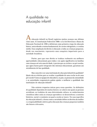 educação infantil no Brasil registrou muitos avanços nos últimos 
vinte anos. A Constituição Federal de 1988 e a Lei de Diretrizes e Bases da 
Educação Nacional de 1996 a definiram como primeira etapa da educação 
básica, antecedendo o ensino fundamental, de caráter obrigatório, e o ensino 
médio. Essa ampliação do direito à educação a todas as crianças pequenas, 
desde seu nascimento, representa uma conquista importante para a 
sociedade brasileira. 
Porém, para que esse direito se traduza realmente em melhores 
oportunidades educacionais para todos e em apoio significativo às famílias 
com crianças até seis anos de idade, é preciso que as creches e as pré-escolas, 
que agora fazem parte integrante dos sistemas educacionais, garantam um 
atendimento de boa qualidade. 
Mas como deve ser uma instituição de educação infantil de qualidade? 
Quais são os critérios para se avaliar a qualidade de uma creche ou de uma 
pré-escola? Como as equipes de educadores, os pais, as pessoas da comunidade 
e as autoridades responsáveis podem ajudar a melhorar a qualidade das 
instituições de educação infantil? 
Não existem respostas únicas para essas questões. As definições 
de qualidade dependem de muitos fatores: os valores nos quais as pessoas 
acreditam; as tradições de uma determinada cultura; os conhecimentos 
científicos sobre como as crianças aprendem e se desenvolvem; o contexto 
histórico, social e econômico no qual a escola se insere. No caso específico 
da educação infantil, a forma como a sociedade define os direitos da mulher 
e a responsabilidade coletiva pela educação das crianças pequenas também 
são fatores relevantes. 
11 
A qualidade na 
educação infantil 
A 
 