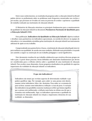 Entre esses conhecimentos, os resultados de pesquisas sobre a educação infantil no Brasil 
podem alertar os profissionais sobre os problemas mais frequentes encontrados nas creches e 
pré-escolas, que precisam ser levados em conta no processo de avaliar e aprimorar a qualidade 
do trabalho realizado nas instituições de educação infantil. 
O Ministério da Educação sintetizou os principais fundamentos para o monitoramento 
da qualidade da educação infantil no documento Parâmetros Nacionais de Qualidade para 
a Educação Infantil (2006). 
Esta publicação, Indicadores da Qualidade na Educação Infantil, objetiva traduzir 
e detalhar esses parâmetros em indicadores operacionais, no sentido de oferecer às equipes de 
educadores e às comunidades atendidas pelas instituições de educação infantil um instrumento 
adicional de apoio ao seu trabalho. 
Compreendendo seus pontos fortes e fracos, a instituição de educação infantil pode intervir 
para melhorar sua qualidade, de acordo com suas condições, definindo suas prioridades e traçando 
um caminho a seguir na construção de um trabalho pedagógico e social significativo. 
Este documento resultou de um trabalho colaborativo que envolveu diversos grupos em 
todo o país. A partir desse processo, foram definidas sete dimensões fundamentais que devem 
ser consideradas para a reflexão coletiva sobre a qualidade de uma instituição de educação 
infantil. Para avaliar essas dimensões, foram propostos sinalizadores da qualidade de aspectos 
importantes da realidade da educação infantil: os indicadores. 
13 
O que são indicadores? 
Indicadores são sinais que revelam aspectos de determinada realidade e que 
podem qualificar algo. Por exemplo, para saber se uma pessoa está doente, 
usamos vários indicadores: febre, dor, desânimo. Para saber se a economia do 
país vai bem, usamos como indicadores a inflação e a taxa de juros. A variação 
dos indicadores nos possibilita constatar mudanças (a febre que baixou significa 
que a pessoa está melhorando; a inflação mais baixa no último ano diz que a 
economia está melhorando). Aqui, os indicadores apresentam a qualidade da 
instituição de educação infantil em relação a importantes elementos de sua 
realidade: as dimensões. 
 