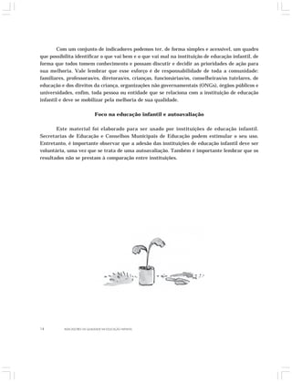 Com um conjunto de indicadores podemos ter, de forma simples e acessível, um quadro 
que possibilita identificar o que vai bem e o que vai mal na instituição de educação infantil, de 
forma que todos tomem conhecimento e possam discutir e decidir as prioridades de ação para 
sua melhoria. Vale lembrar que esse esforço é de responsabilidade de toda a comunidade: 
familiares, professoras/es, diretoras/es, crianças, funcionárias/os, conselheiras/os tutelares, de 
educação e dos direitos da criança, organizações não governamentais (ONGs), órgãos públicos e 
universidades, enfim, toda pessoa ou entidade que se relaciona com a instituição de educação 
infantil e deve se mobilizar pela melhoria de sua qualidade. 
Foco na educação infantil e autoavaliação 
Este material foi elaborado para ser usado por instituições de educação infantil. 
Secretarias de Educação e Conselhos Municipais de Educação podem estimular o seu uso. 
Entretanto, é importante observar que a adesão das instituições de educação infantil deve ser 
voluntária, uma vez que se trata de uma autoavaliação. Também é importante lembrar que os 
resultados não se prestam à comparação entre instituições. 
14 INDICADORES DA QUALIDADE NA EDUCAÇÃO INFANTIL 
 