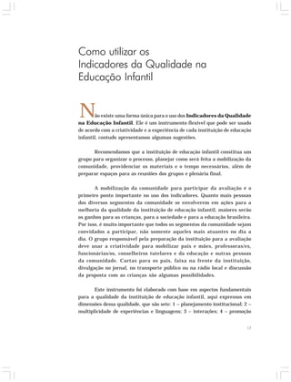 17 
Como utilizar os 
Indicadores da Qualidade na 
Educação Infantil 
N 
ão existe uma forma única para o uso dos Indicadores da Qualidade 
na Educação Infantil. Ele é um instrumento flexível que pode ser usado 
de acordo com a criatividade e a experiência de cada instituição de educação 
infantil, contudo apresentamos algumas sugestões. 
Recomendamos que a instituição de educação infantil constitua um 
grupo para organizar o processo, planejar como será feita a mobilização da 
comunidade, providenciar os materiais e o tempo necessários, além de 
preparar espaços para as reuniões dos grupos e plenária final. 
A mobilização da comunidade para participar da avaliação é o 
primeiro ponto importante no uso dos indicadores. Quanto mais pessoas 
dos diversos segmentos da comunidade se envolverem em ações para a 
melhoria da qualidade da instituição de educação infantil, maiores serão 
os ganhos para as crianças, para a sociedade e para a educação brasileira. 
Por isso, é muito importante que todos os segmentos da comunidade sejam 
convidados a participar, não somente aqueles mais atuantes no dia a 
dia. O grupo responsável pela preparação da instituição para a avaliação 
deve usar a criatividade para mobilizar pais e mães, professoras/es, 
funcionárias/os, conselheiros tutelares e da educação e outras pessoas 
da comunidade. Cartas para os pais, faixa na frente da instituição, 
divulgação no jornal, no transporte público ou na rádio local e discussão 
da proposta com as crianças são algumas possibilidades. 
Este instrumento foi elaborado com base em aspectos fundamentais 
para a qualidade da instituição de educação infantil, aqui expressos em 
dimensões dessa qualidade, que são sete: 1 – planejamento institucional; 2 – 
multiplicidade de experiências e linguagens; 3 – interações; 4 – promoção 
 