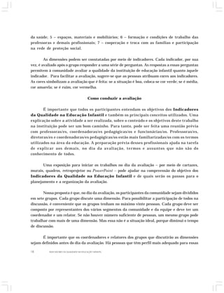 da saúde; 5 – espaços, materiais e mobiliários; 6 – formação e condições de trabalho das 
professoras e demais profissionais; 7 – cooperação e troca com as famílias e participação 
na rede de proteção social. 
As dimensões podem ser constatadas por meio de indicadores. Cada indicador, por sua 
vez, é avaliado após o grupo responder a uma série de perguntas. As respostas a essas perguntas 
permitem à comunidade avaliar a qualidade da instituição de educação infantil quanto àquele 
indicador. Para facilitar a avaliação, sugere-se que as pessoas atribuam cores aos indicadores. 
As cores simbolizam a avaliação que é feita: se a situação é boa, coloca-se cor verde; se é média, 
cor amarela; se é ruim, cor vermelha. 
Como conduzir a avaliação 
É importante que todos os participantes entendam os objetivos dos Indicadores 
da Qualidade na Educação Infantil e também os principais conceitos utilizados. Uma 
explicação sobre a atividade a ser realizada, sobre o conteúdo e os objetivos deste trabalho 
na instituição pode ser um bom caminho. Para tanto, pode ser feita uma reunião prévia 
com professoras/es, coordenadoras/es pedagógicas/os e funcionárias/os. Professoras/es, 
diretoras/es e coordenadoras/es pedagógicas/os estão mais familiarizadas/os com os termos 
utilizados na área da educação. A preparação prévia desses profissionais ajuda na tarefa 
de explicar aos demais, no dia da avaliação, termos e assuntos que não são do 
conhecimento de todos. 
Uma exposição para iniciar os trabalhos no dia da avaliação – por meio de cartazes, 
murais, quadros, retroprojetor ou PowerPoint – pode ajudar na compreensão do objetivo dos 
Indicadores da Qualidade na Educação Infantil e de quais serão os passos para o 
planejamento e a organização da avaliação. 
Nossa proposta é que, no dia da avaliação, os participantes da comunidade sejam divididos 
em sete grupos. Cada grupo discute uma dimensão. Para possibilitar a participação de todos na 
discussão, é conveniente que os grupos tenham no máximo vinte pessoas. Cada grupo deve ser 
composto por representantes dos vários segmentos da comunidade e da equipe e deve ter um 
coordenador e um relator. Se não houver número suficiente de pessoas, um mesmo grupo pode 
trabalhar com mais de uma dimensão. Mas essa não é a situação ideal, porque diminui o tempo 
de discussão. 
É importante que os coordenadores e relatores dos grupos que discutirão as dimensões 
sejam definidos antes do dia da avaliação. Há pessoas que têm perfil mais adequado para essas 
18 INDICADORES DA QUALIDADE NA EDUCAÇÃO INFANTIL 
 
