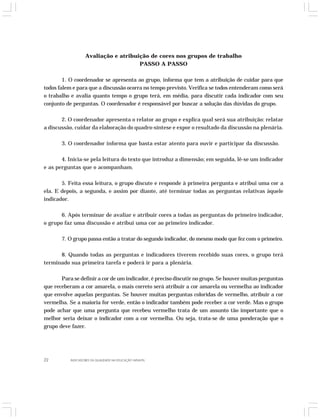 Avaliação e atribuição de cores nos grupos de trabalho 
PASSO A PASSO 
1. O coordenador se apresenta ao grupo, informa que tem a atribuição de cuidar para que 
todos falem e para que a discussão ocorra no tempo previsto. Verifica se todos entenderam como será 
o trabalho e avalia quanto tempo o grupo terá, em média, para discutir cada indicador com seu 
conjunto de perguntas. O coordenador é responsável por buscar a solução das dúvidas do grupo. 
2. O coordenador apresenta o relator ao grupo e explica qual será sua atribuição: relatar 
a discussão, cuidar da elaboração do quadro-síntese e expor o resultado da discussão na plenária. 
3. O coordenador informa que basta estar atento para ouvir e participar da discussão. 
4. Inicia-se pela leitura do texto que introduz a dimensão; em seguida, lê-se um indicador 
e as perguntas que o acompanham. 
5. Feita essa leitura, o grupo discute e responde à primeira pergunta e atribui uma cor a 
ela. E depois, a segunda, e assim por diante, até terminar todas as perguntas relativas àquele 
indicador. 
6. Após terminar de avaliar e atribuir cores a todas as perguntas do primeiro indicador, 
o grupo faz uma discussão e atribui uma cor ao primeiro indicador. 
7. O grupo passa então a tratar do segundo indicador, do mesmo modo que fez com o primeiro. 
8. Quando todas as perguntas e indicadores tiverem recebido suas cores, o grupo terá 
terminado sua primeira tarefa e poderá ir para a plenária. 
Para se definir a cor de um indicador, é preciso discutir no grupo. Se houver muitas perguntas 
que receberam a cor amarela, o mais correto será atribuir a cor amarela ou vermelha ao indicador 
que envolve aquelas perguntas. Se houver muitas perguntas coloridas de vermelho, atribuir a cor 
vermelha. Se a maioria for verde, então o indicador também pode receber a cor verde. Mas o grupo 
pode achar que uma pergunta que recebeu vermelho trata de um assunto tão importante que o 
melhor seria deixar o indicador com a cor vermelha. Ou seja, trata-se de uma ponderação que o 
grupo deve fazer. 
22 INDICADORES DA QUALIDADE NA EDUCAÇÃO INFANTIL 
 