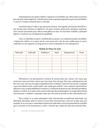O planejamento nos ajuda a definir e organizar as atividades que colocaremos em prática 
para alcançar nossos objetivos; a decidir quem serão as pessoas responsáveis por essas atividades; 
e a prever o tempo necessário para a execução. 
O primeiro passo é saber o que queremos alcançar. Em seguida, precisamos identificar o 
que faremos para alcançar os objetivos e de quais recursos (financeiros, humanos, materiais, 
entre outros) precisamos para colocar nosso plano em ação. No caso deste trabalho, o principal 
objetivo é construir um atendimento de qualidade. 
Uma vez definidas as ações e estabelecidos os prazos e os responsáveis pelas atividades, 
é importante indicar se as ações são de curto prazo (até o fim do ano), médio prazo (a serem 
realizadas no ano seguinte) ou longo prazo (a serem realizadas no ano subsequente). 
Modelo de Plano de Ação 
Dimensão Indicador Problemas Ações Responsáveis Prazo 
Dificilmente um planejamento termina do mesmo jeito que começa. Há coisas que 
acontecem como o previsto e outras que nem tanto. Isso não quer dizer que o planejamento não 
deu certo, mas, sim, que ele exige acompanhamento e avaliação. É preciso estar atento, corrigindo 
o que está dando errado e observando o que muda para melhor. Uma comissão representativa 
pode ficar com a responsabilidade de monitorar a realização do plano de ação. Reuniões periódicas 
ajudam a verificar se as ações estão acontecendo como foram planejadas e no tempo determinado 
anteriormente e também a replanejar ações que não estão ocorrendo ou não estão dando certo. 
Para avaliar se as ações planejadas estão solucionando os problemas detectados nas 
dimensões discutidas, pode-se recorrer ao uso deste instrumental a cada um ou dois anos, por 
exemplo. Se as cores que a comunidade atribuiu aos indicadores estiverem passando do vermelho 
para o amarelo ou do amarelo para o verde, é sinal de que o plano de ação está surtindo efeito. 
26 INDICADORES DA QUALIDADE NA EDUCAÇÃO INFANTIL 
 