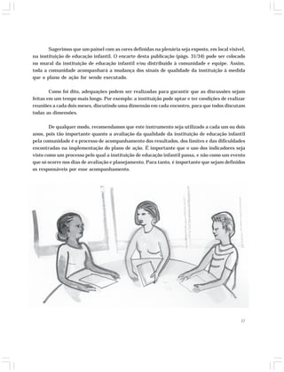Sugerimos que um painel com as cores definidas na plenária seja exposto, em local visível, 
na instituição de educação infantil. O encarte desta publicação (págs. 31/34) pode ser colocado 
no mural da instituição de educação infantil e/ou distribuído à comunidade e equipe. Assim, 
toda a comunidade acompanhará a mudança dos sinais de qualidade da instituição à medida 
que o plano de ação for sendo executado. 
Como foi dito, adequações podem ser realizadas para garantir que as discussões sejam 
feitas em um tempo mais longo. Por exemplo: a instituição pode optar e ter condições de realizar 
reuniões a cada dois meses, discutindo uma dimensão em cada encontro, para que todos discutam 
todas as dimensões. 
De qualquer modo, recomendamos que este instrumento seja utilizado a cada um ou dois 
anos, pois tão importante quanto a avaliação da qualidade da instituição de educação infantil 
pela comunidade é o processo de acompanhamento dos resultados, dos limites e das dificuldades 
encontradas na implementação do plano de ação. É importante que o uso dos indicadores seja 
visto como um processo pelo qual a instituição de educação infantil passa, e não como um evento 
que só ocorre nos dias de avaliação e planejamento. Para tanto, é importante que sejam definidos 
os responsáveis por esse acompanhamento. 
27 
 