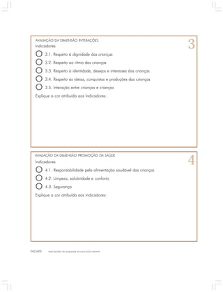 AVALIAÇÃO DA DIMENSÃO INTERAÇÕES 
Indicadores 
O 3.1. Respeito à dignidade das crianças 
O 3.2. Respeito ao ritmo das crianças 
O 3.3. Respeito à identidade, desejos e interesses das crianças 
O 3.4. Respeito às ideias, conquistas e produções das crianças 
O 3.5. Interação entre crianças e crianças 
Explique a cor atribuída aos Indicadores: 
AVALIAÇÃO DA DIMENSÃO PROMOÇÃO DA SAÚDE 
Indicadores 
O 4.1. Responsabilidade pela alimentação saudável das crianças 
O 4.2. Limpeza, salubridade e conforto 
O 4.3. Segurança 
Explique a cor atribuída aos Indicadores: 
ENCARTE INDICADORES DA QUALIDADE NA EDUCAÇÃO INFANTIL 
3 
4 
 