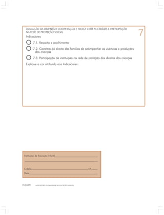 AVALIAÇÃO DA DIMENSÃO COOPERAÇÃO E TROCA COM AS FAMÍLIAS E PARTICIPAÇÃO 
NA REDE DE PROTEÇÃO SOCIAL 7 
Indicadores 
O 7.1. Respeito e acolhimento 
O 7.2. Garantia do direito das famílias de acompanhar as vivências e produções 
das crianças 
O 7.3. Participação da instituição na rede de proteção dos direitos das crianças 
Explique a cor atribuída aos Indicadores: 
Instituição de Educação Infantil 
Cidade UF 
Data 
ENCARTE INDICADORES DA QUALIDADE NA EDUCAÇÃO INFANTIL 
 